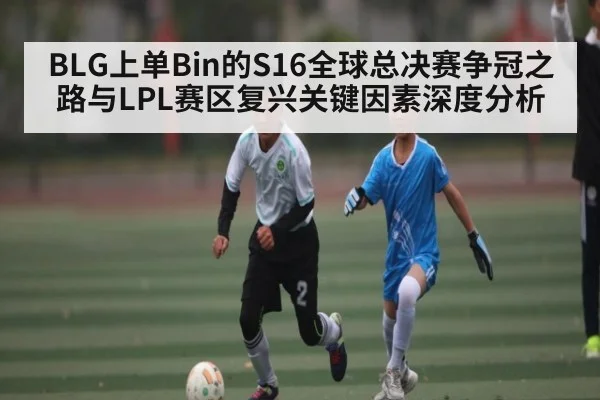 BLG上单Bin的S16全球总决赛争冠之路与LPL赛区复兴关键因素深度分析